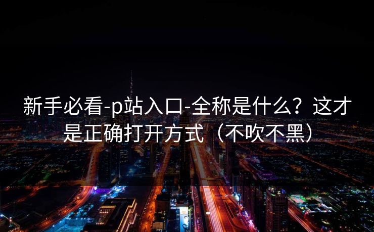 新手必看-p站入口-全称是什么？这才是正确打开方式（不吹不黑）