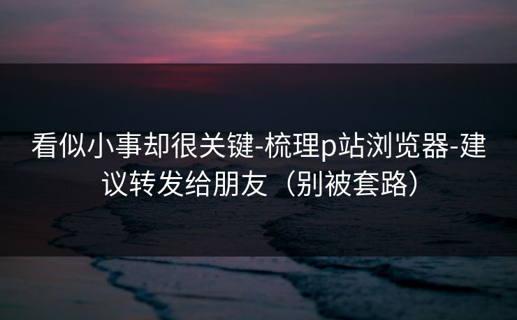 看似小事却很关键-梳理p站浏览器-建议转发给朋友（别被套路）