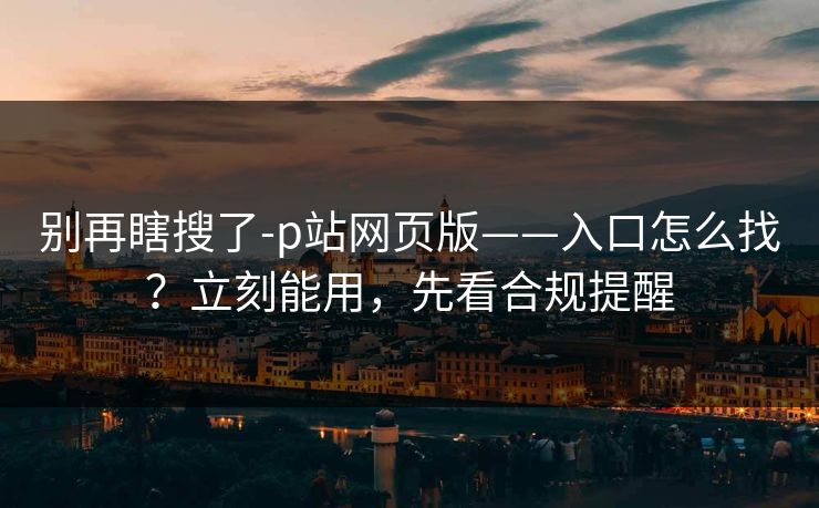 别再瞎搜了-p站网页版——入口怎么找？立刻能用，先看合规提醒
