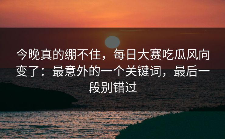 今晚真的绷不住，每日大赛吃瓜风向变了：最意外的一个关键词，最后一段别错过