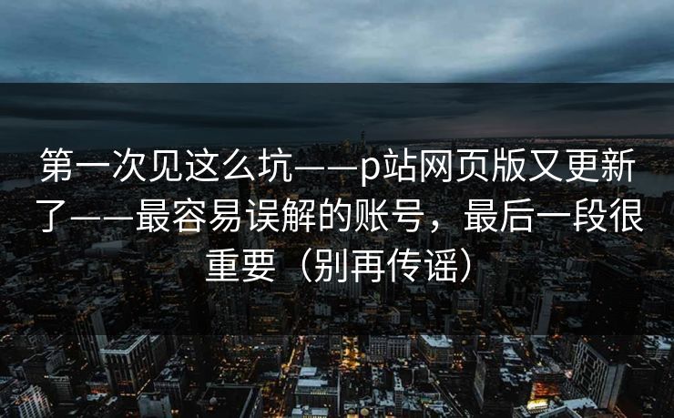第一次见这么坑——p站网页版又更新了——最容易误解的账号，最后一段很重要（别再传谣）