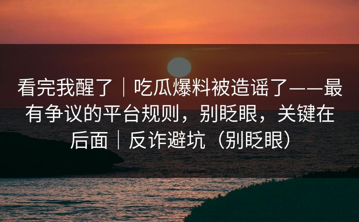 看完我醒了｜吃瓜爆料被造谣了——最有争议的平台规则，别眨眼，关键在后面｜反诈避坑（别眨眼）