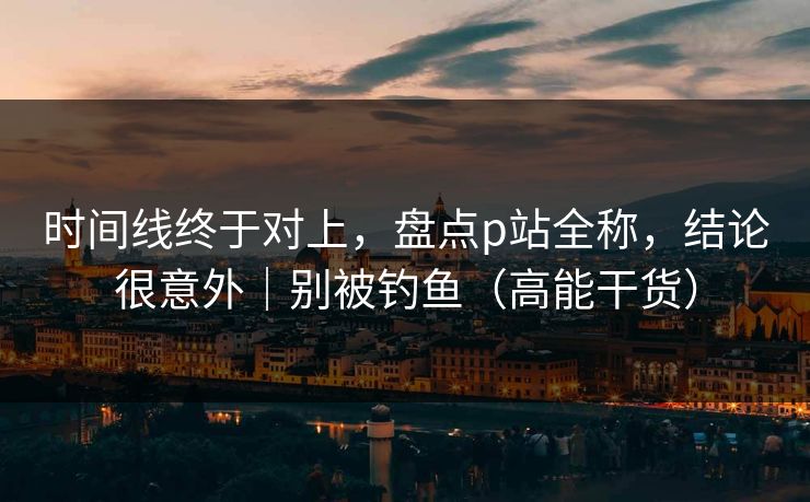 时间线终于对上，盘点p站全称，结论很意外｜别被钓鱼（高能干货）