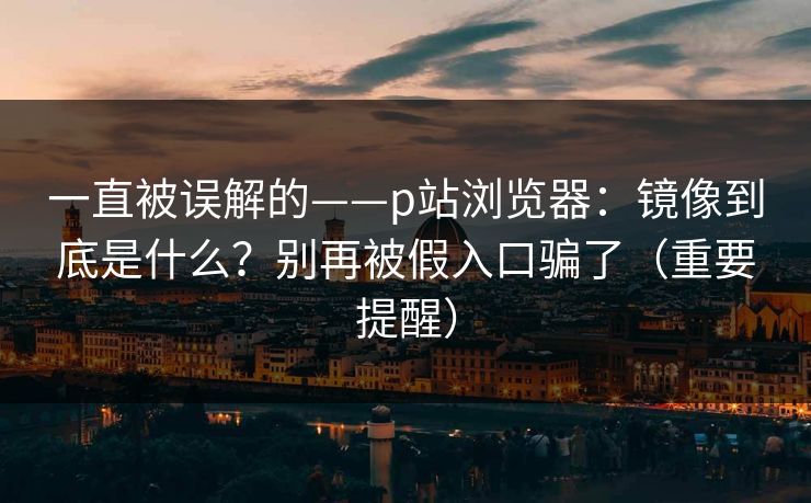 一直被误解的——p站浏览器：镜像到底是什么？别再被假入口骗了（重要提醒）