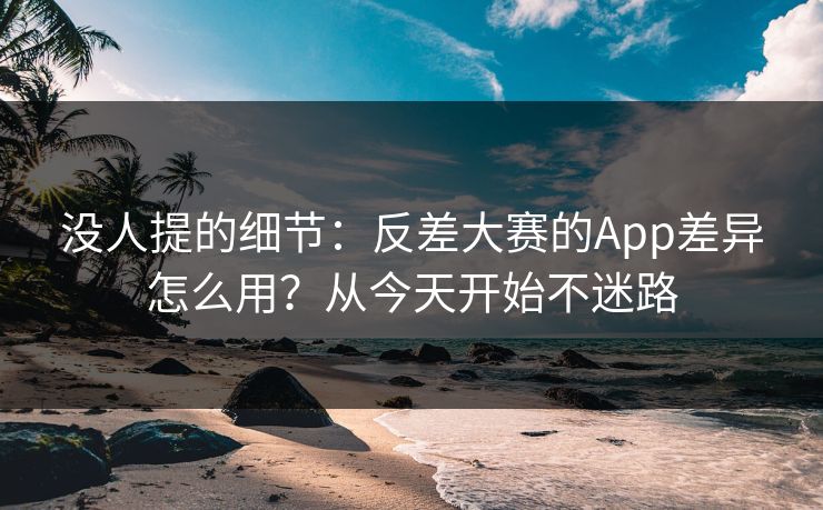 没人提的细节：反差大赛的App差异怎么用？从今天开始不迷路
