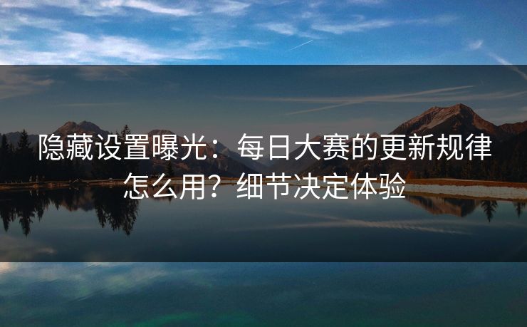 隐藏设置曝光：每日大赛的更新规律怎么用？细节决定体验