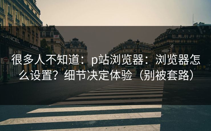 很多人不知道：p站浏览器：浏览器怎么设置？细节决定体验（别被套路）