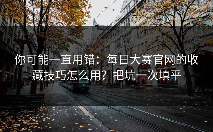 你可能一直用错：每日大赛官网的收藏技巧怎么用？把坑一次填平