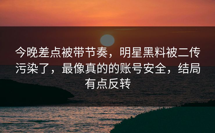今晚差点被带节奏，明星黑料被二传污染了，最像真的的账号安全，结局有点反转