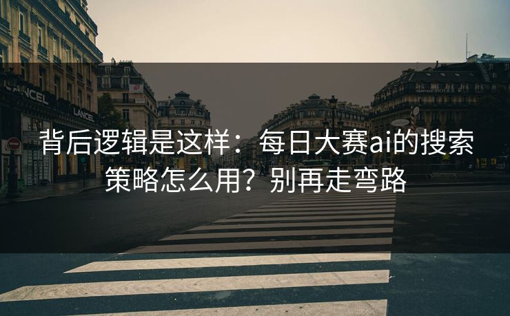 背后逻辑是这样：每日大赛ai的搜索策略怎么用？别再走弯路