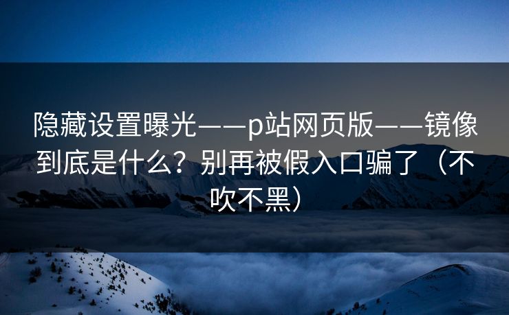 隐藏设置曝光——p站网页版——镜像到底是什么？别再被假入口骗了（不吹不黑）