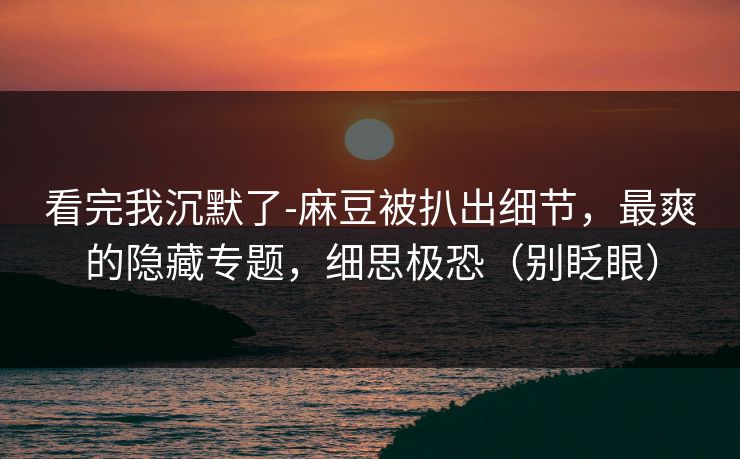 看完我沉默了-麻豆被扒出细节，最爽的隐藏专题，细思极恐（别眨眼）