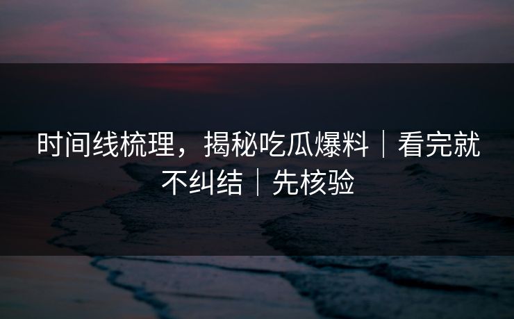时间线梳理，揭秘吃瓜爆料｜看完就不纠结｜先核验