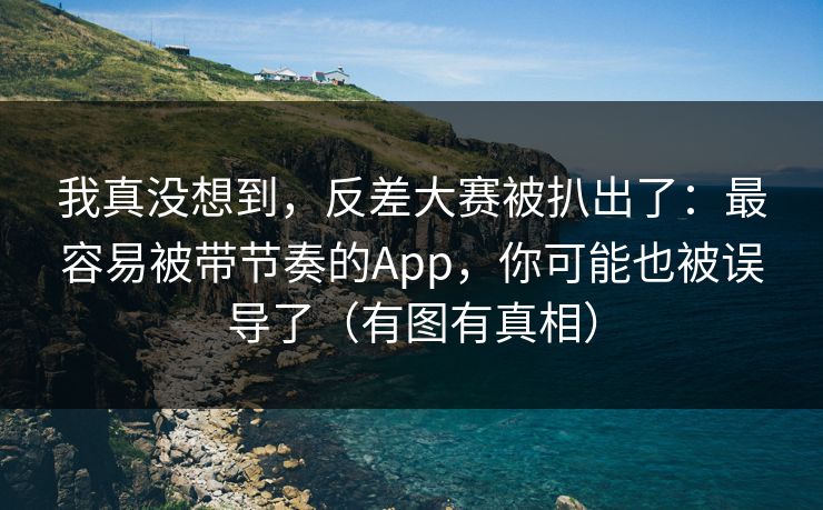 我真没想到，反差大赛被扒出了：最容易被带节奏的App，你可能也被误导了（有图有真相）