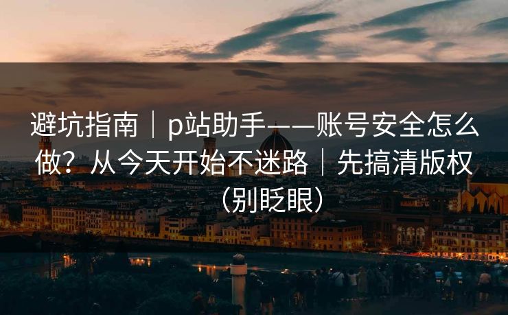 避坑指南｜p站助手——账号安全怎么做？从今天开始不迷路｜先搞清版权（别眨眼）