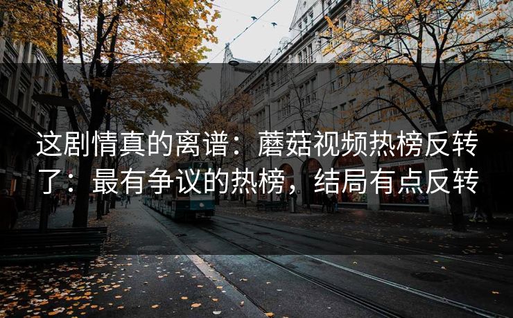 这剧情真的离谱：蘑菇视频热榜反转了：最有争议的热榜，结局有点反转