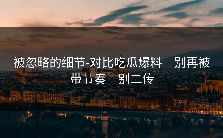 被忽略的细节-对比吃瓜爆料｜别再被带节奏｜别二传
