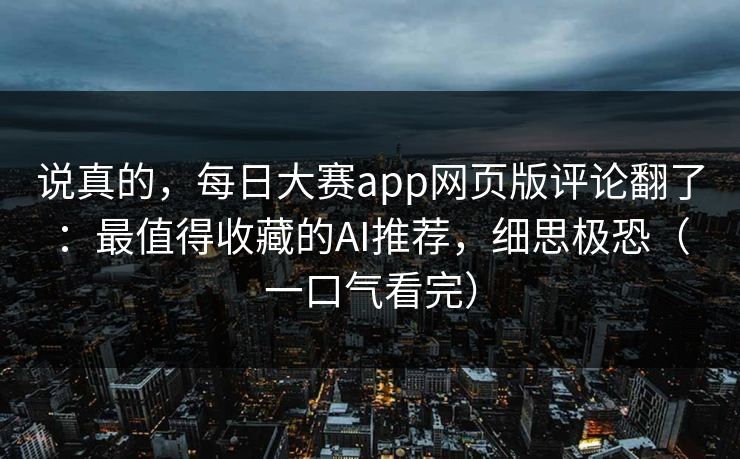 说真的，每日大赛app网页版评论翻了：最值得收藏的AI推荐，细思极恐（一口气看完）