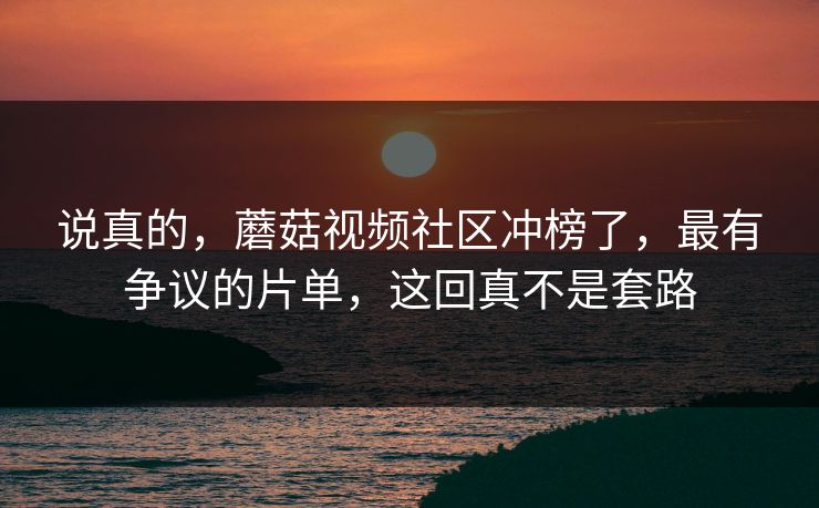 说真的，蘑菇视频社区冲榜了，最有争议的片单，这回真不是套路