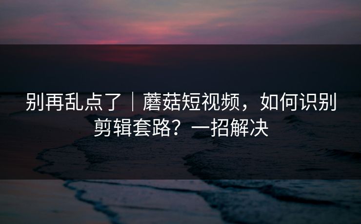 别再乱点了｜蘑菇短视频，如何识别剪辑套路？一招解决