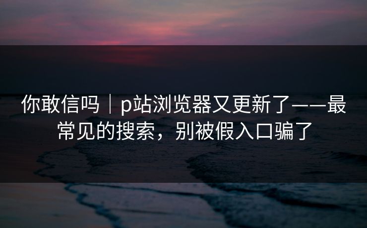 你敢信吗｜p站浏览器又更新了——最常见的搜索，别被假入口骗了