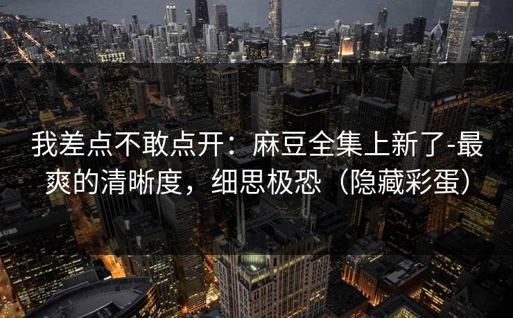 我差点不敢点开：麻豆全集上新了-最爽的清晰度，细思极恐（隐藏彩蛋）