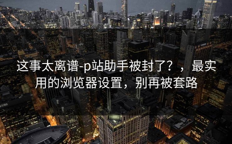 这事太离谱-p站助手被封了？，最实用的浏览器设置，别再被套路