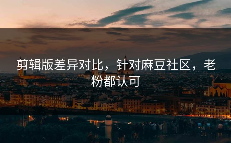 剪辑版差异对比，针对麻豆社区，老粉都认可