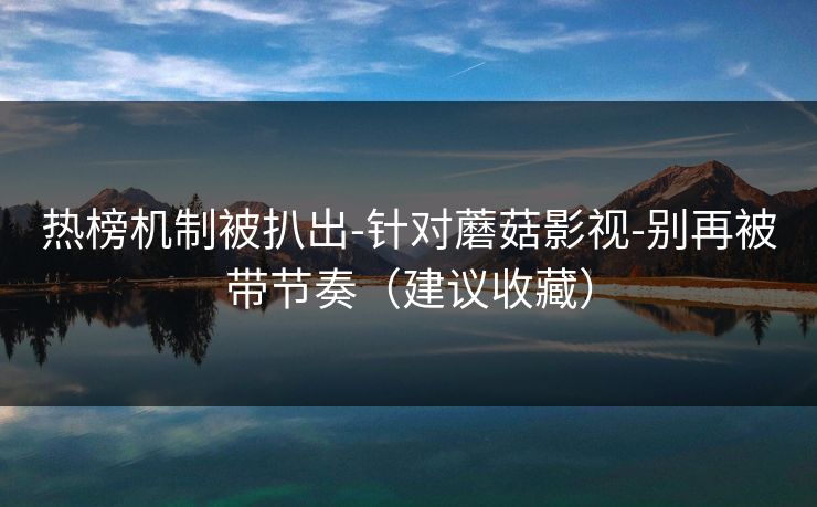 热榜机制被扒出-针对蘑菇影视-别再被带节奏（建议收藏）
