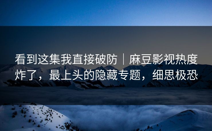 看到这集我直接破防｜麻豆影视热度炸了，最上头的隐藏专题，细思极恐