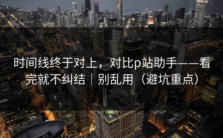 时间线终于对上，对比p站助手——看完就不纠结｜别乱用（避坑重点）