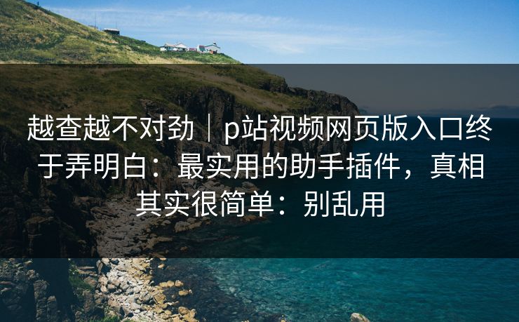 越查越不对劲｜p站视频网页版入口终于弄明白：最实用的助手插件，真相其实很简单：别乱用