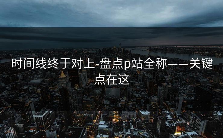 时间线终于对上-盘点p站全称——关键点在这