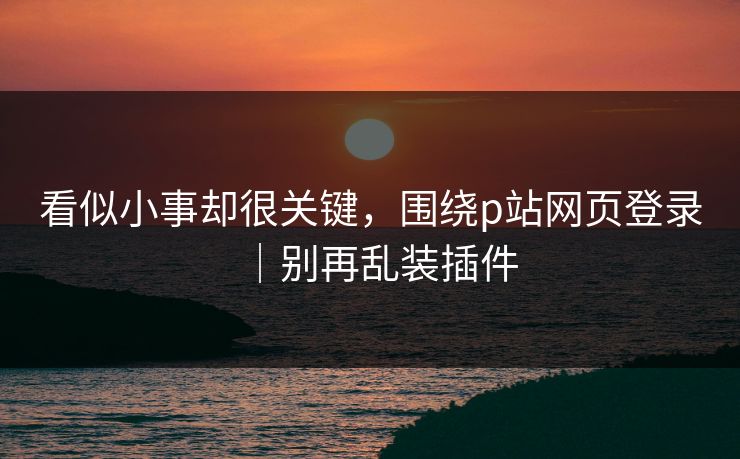 看似小事却很关键，围绕p站网页登录｜别再乱装插件