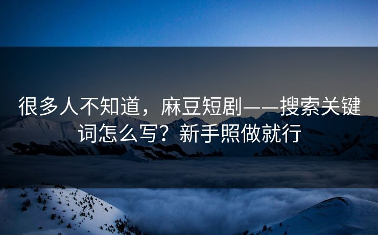 很多人不知道，麻豆短剧——搜索关键词怎么写？新手照做就行