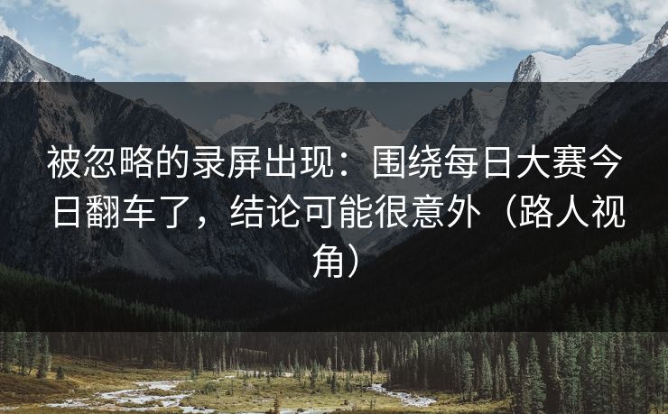 被忽略的录屏出现：围绕每日大赛今日翻车了，结论可能很意外（路人视角）