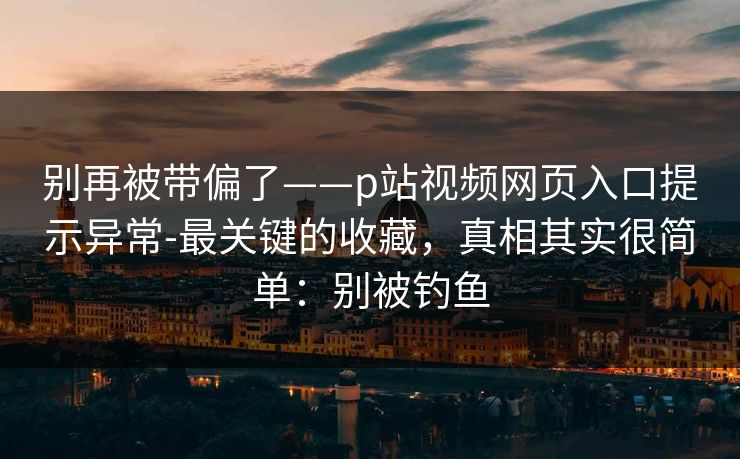 别再被带偏了——p站视频网页入口提示异常-最关键的收藏，真相其实很简单：别被钓鱼