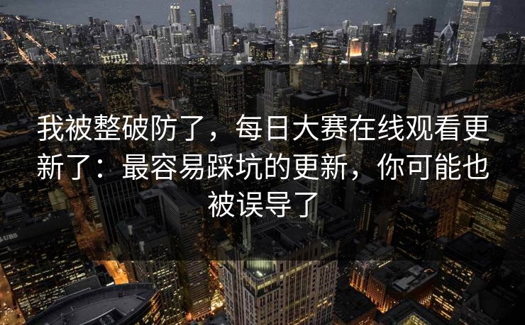 我被整破防了，每日大赛在线观看更新了：最容易踩坑的更新，你可能也被误导了