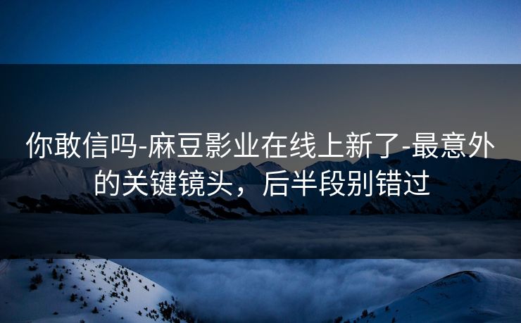 你敢信吗-麻豆影业在线上新了-最意外的关键镜头，后半段别错过
