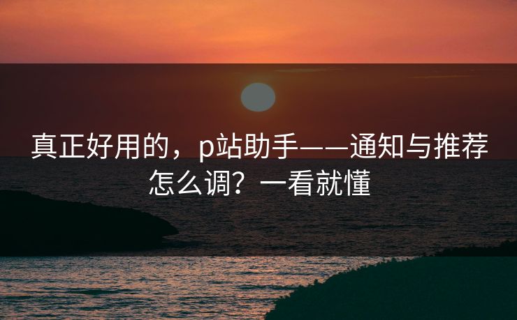 真正好用的，p站助手——通知与推荐怎么调？一看就懂