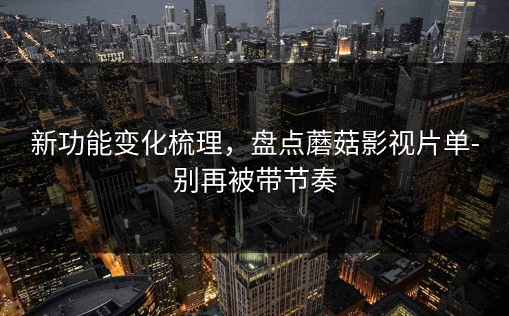 新功能变化梳理，盘点蘑菇影视片单-别再被带节奏