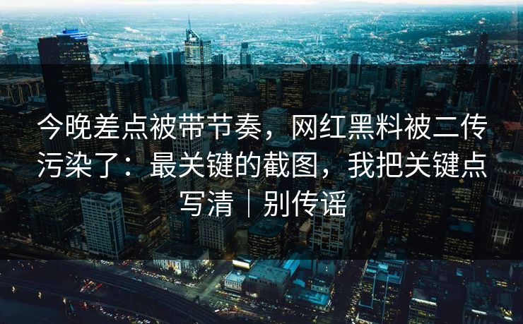 今晚差点被带节奏，网红黑料被二传污染了：最关键的截图，我把关键点写清｜别传谣