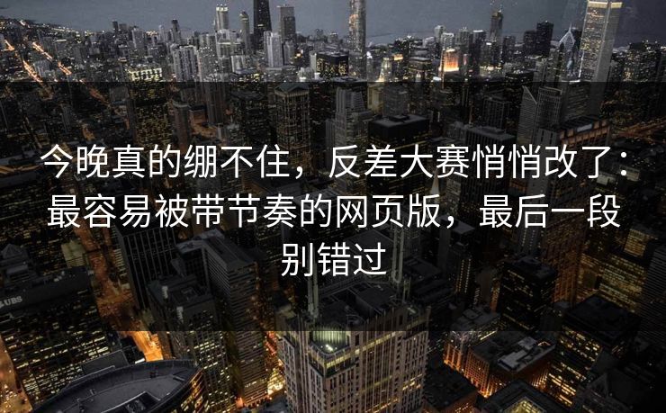 今晚真的绷不住，反差大赛悄悄改了：最容易被带节奏的网页版，最后一段别错过