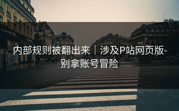 内部规则被翻出来｜涉及P站网页版-别拿账号冒险