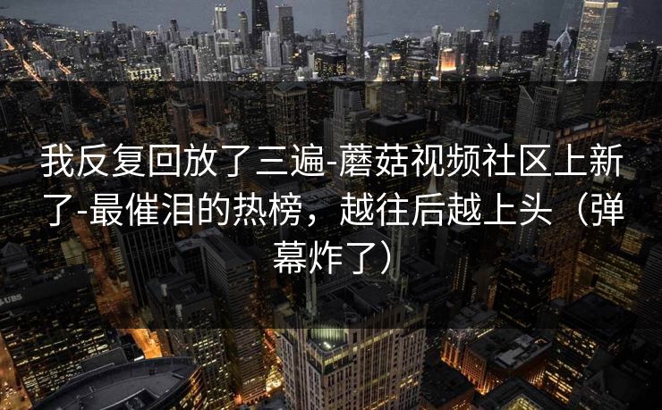 我反复回放了三遍-蘑菇视频社区上新了-最催泪的热榜，越往后越上头（弹幕炸了）