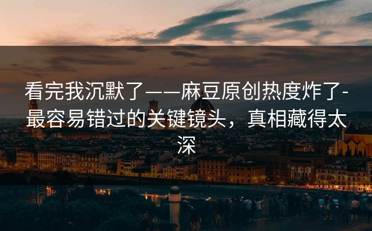 看完我沉默了——麻豆原创热度炸了-最容易错过的关键镜头，真相藏得太深