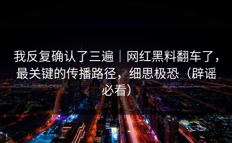 我反复确认了三遍｜网红黑料翻车了，最关键的传播路径，细思极恐（辟谣必看）
