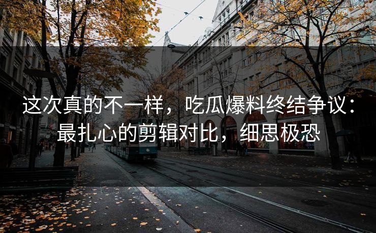 这次真的不一样，吃瓜爆料终结争议：最扎心的剪辑对比，细思极恐