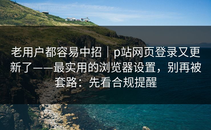 老用户都容易中招｜p站网页登录又更新了——最实用的浏览器设置，别再被套路：先看合规提醒