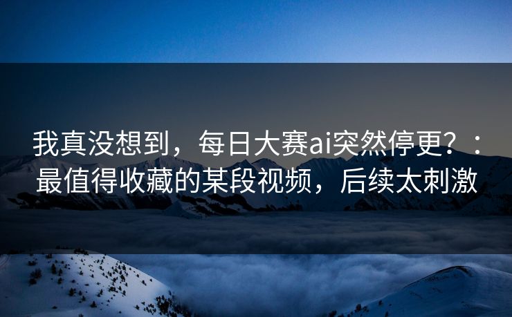 我真没想到，每日大赛ai突然停更？：最值得收藏的某段视频，后续太刺激